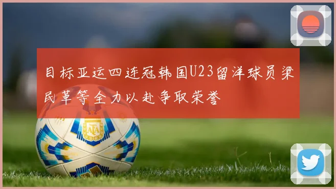 目标亚运四连冠韩国U23留洋球员梁民革等全力以赴争取荣誉