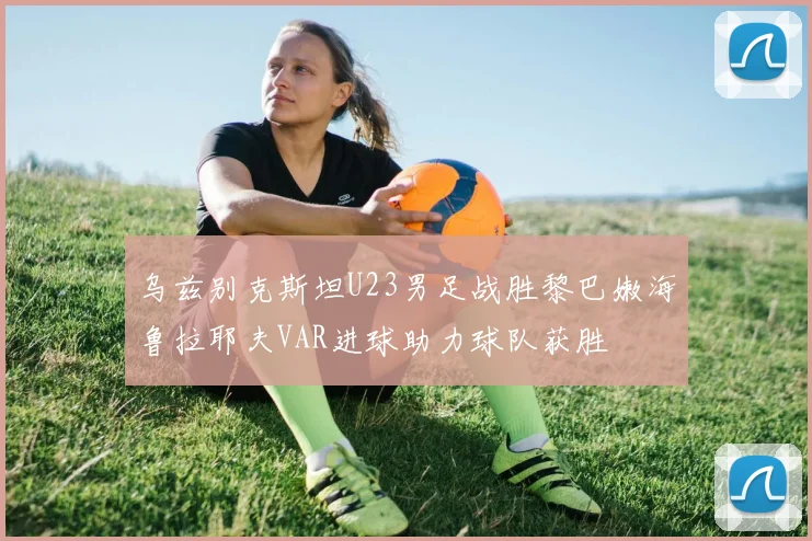乌兹别克斯坦U23男足战胜黎巴嫩海鲁拉耶夫VAR进球助力球队获胜