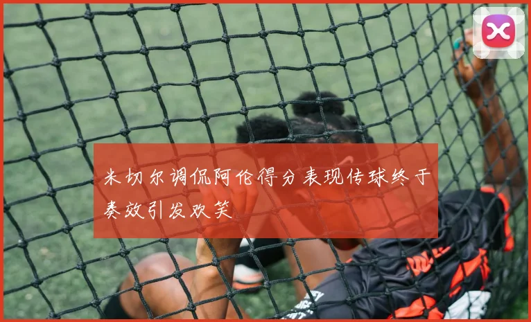 米切尔调侃阿伦得分表现传球终于奏效引发欢笑