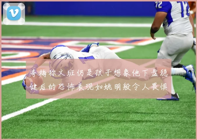夸梅称文班仍是孩子想象他下盘稳健后的恐怖表现如姚明般令人畏惧
