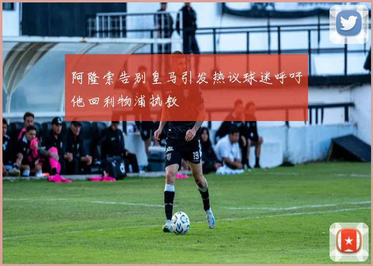 阿隆索告别皇马引发热议球迷呼吁他回利物浦执教